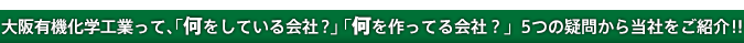 大阪有機化学工業って、「何をしている会社？」「何を作ってる会社？」5つの疑問から当社をご紹介！！