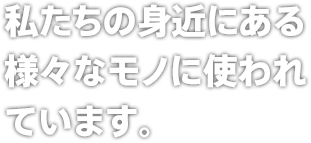 私たちの身近にある様々なモノに使われています。