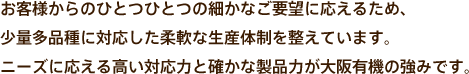 お客様からのひとつひとつの細かなご要望に応えるため、少量多品種に対応した柔軟な生産体制を整えています。ニーズに応える高い対応力と確かな製品力が大阪有機の強みです。