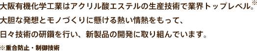 大阪有機化学工業はアクリル酸エステルの生産技術で業界トップレベル。大胆な発想とモノづくりに懸ける熱い情熱をもって、日々技術の研鑽を行い、新製品の開発に取り組んでいます。