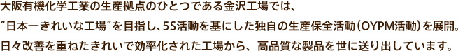 大阪有機化学工業の生産拠点のひとつである金沢工場では、“日本一きれいな工場”を目指し、5S活動を基にした独自の生産保全活動（OYPM活動）を展開。日々改善を重ねたきれいで効率化された工場から、高品質な製品を世に送り出しています。