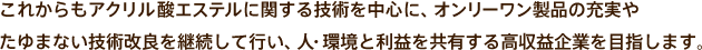 これからもアクリル酸エステルに関する技術を中心に、オンリーワン製品の充実やたゆまない技術改良を継続して行い、人・環境と利益を共有する高収益企業を目指します。