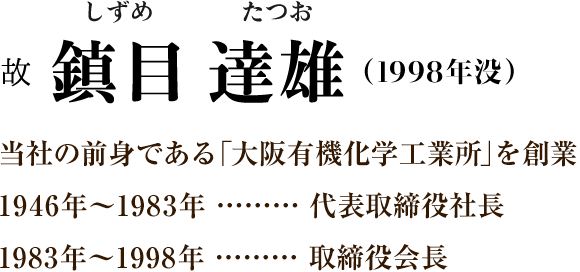 ［故 鎮目 達雄（しずめたつお）1998年没］当社の前身である「大阪有機化学工業所」を創業