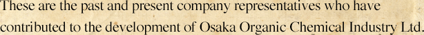 These are the past and present company representatives who have contributed to the development of Osaka Organic Chemical Industry Ltd.