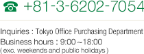 TEL +81-3-6202-7054 Inquiries : Tokyo Office Purchasing Department Business hours : 9:00~18:00 (exc. weekends and public holidays)