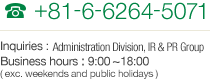 TEL +81-6-6264-5071 Inquiries : HAdministration Division, IR & PR Group Business hours : 9:00~18:00  (exc. weekends and public holidays)