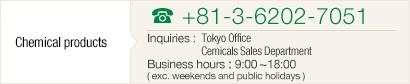 [Chemical products] TEL+81-3-6202-7051 Inquiries : Tokyo Office Chemicals Sales Department Business hours : 9:00~18:00( exc. weekends and public holidays )