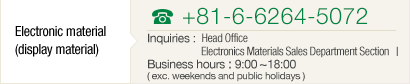 [Electronic Materials] TEL+81-6-6264-5072 Inquiries : Head Office Electronics Materials Sales Department Division Ⅰ Business hours : 9:00~18:00( exc. weekends and public holidays )