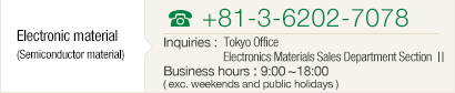 [Semiconductor Materials] TEL+81-3-6202-7078 Inquiries : Head Office Electronics Materials Sales Department Division Ⅱ Business hours : 9:00~18:00( exc. weekends and public holidays )