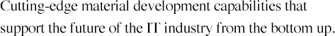 Cutting-edge material development capabilities that support the future of the IT industry from the bottom up.