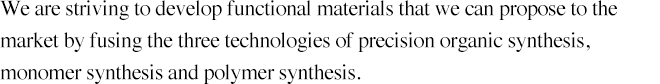 We are striving to develop functional materials that we can propose to the market by fusing the three technologies of precision organic synthesis, monomer synthesis and polymer synthesis.