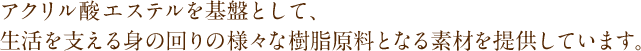 アクリル酸エステルを基盤として、生活を支える身の回りの様々な樹脂原料となる素材を提供しています。